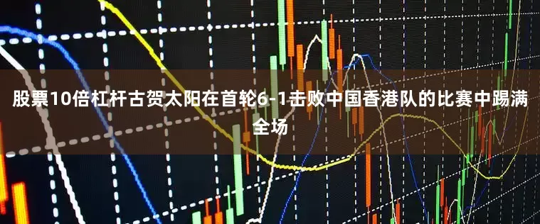 股票10倍杠杆古贺太阳在首轮6-1击败中国香港队的比赛中踢满全场