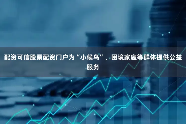配资可信股票配资门户为“小候鸟”、困境家庭等群体提供公益服务