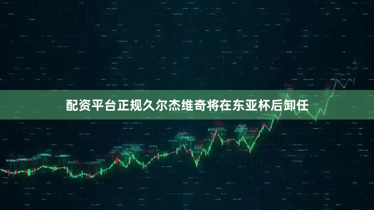配资平台正规久尔杰维奇将在东亚杯后卸任