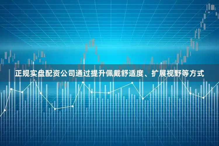 正规实盘配资公司通过提升佩戴舒适度、扩展视野等方式