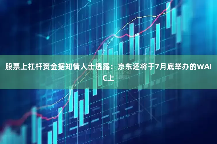 股票上杠杆资金据知情人士透露：京东还将于7月底举办的WAIC上