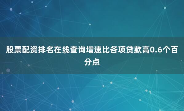 股票配资排名在线查询增速比各项贷款高0.6个百分点