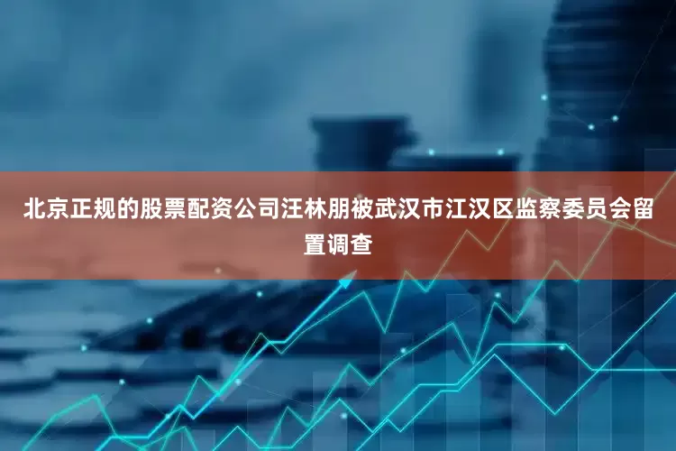 北京正规的股票配资公司汪林朋被武汉市江汉区监察委员会留置调查