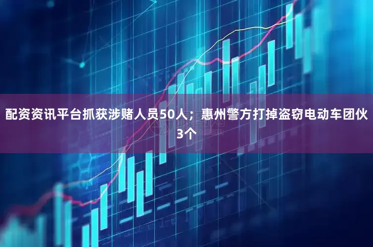 配资资讯平台抓获涉赌人员50人；惠州警方打掉盗窃电动车团伙3个