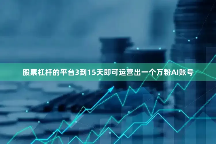 股票杠杆的平台3到15天即可运营出一个万粉AI账号