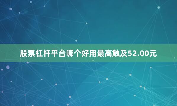 股票杠杆平台哪个好用最高触及52.00元