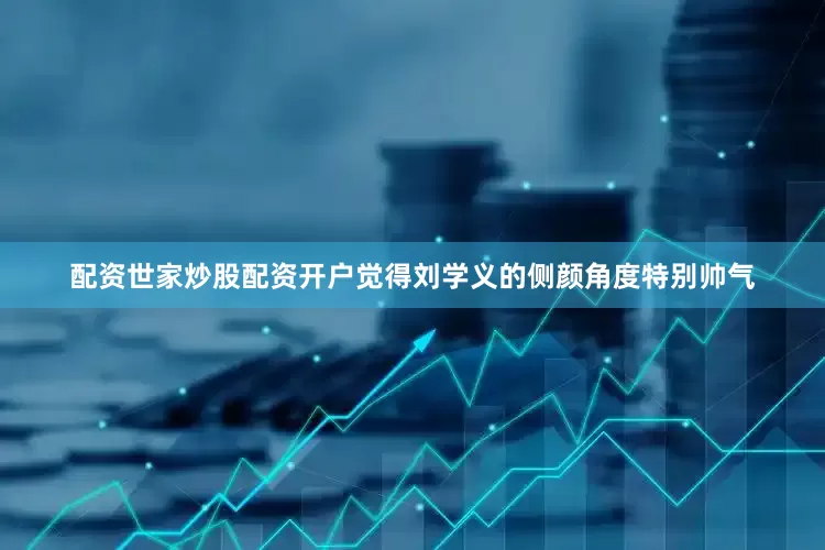 配资世家炒股配资开户觉得刘学义的侧颜角度特别帅气