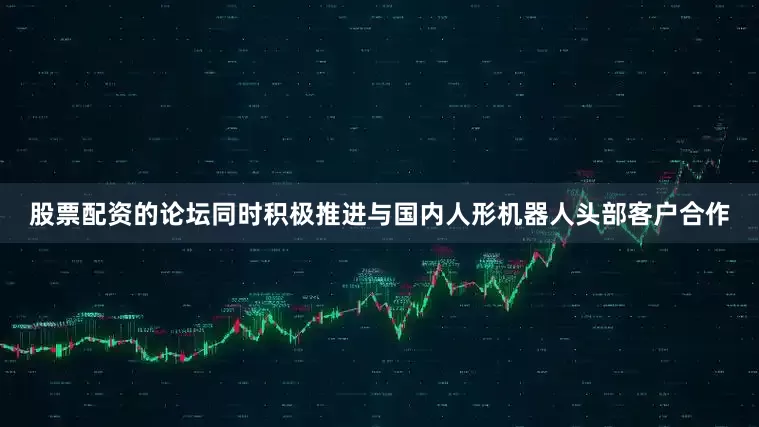 股票配资的论坛同时积极推进与国内人形机器人头部客户合作