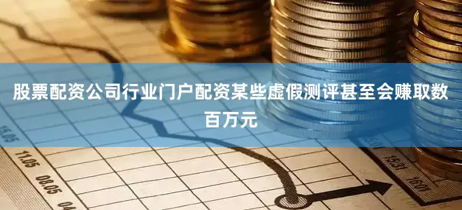 股票配资公司行业门户配资某些虚假测评甚至会赚取数百万元