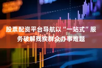 股票配资平台导航以“一站式”服务破解残疾群众办事难题