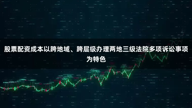 股票配资成本以跨地域、跨层级办理两地三级法院多项诉讼事项为特色